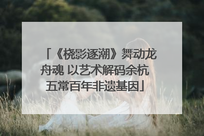 《桡影逐潮》舞动龙舟魂 以艺术解码余杭五常百年非遗基因
