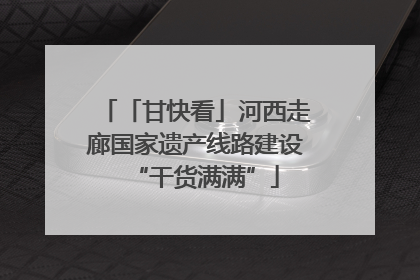 「甘快看」河西走廊国家遗产线路建设“干货满满”