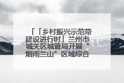 「乡村振兴示范带建设进行时」兰州市城关区城管局开展“烟雨兰山”区域综合整治专项行动