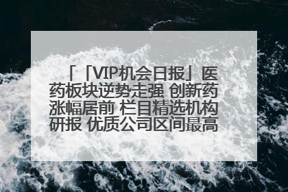 「VIP机会日报」医药板块逆势走强 创新药涨幅居前 栏目精选机构研报 优质公司区间最高涨34.9%