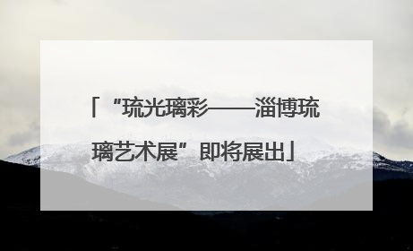 “琉光璃彩——淄博琉璃艺术展”即将展出