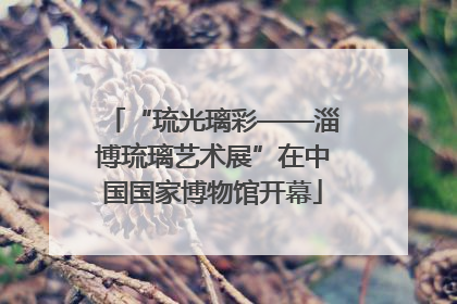 “琉光璃彩——淄博琉璃艺术展”在中国国家博物馆开幕