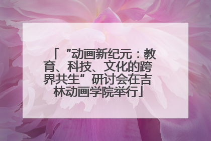 “动画新纪元：教育、科技、文化的跨界共生”研讨会在吉林动画学院举行