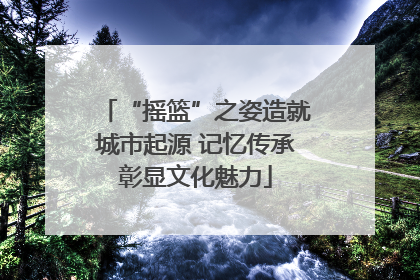 “摇篮”之姿造就城市起源 记忆传承彰显文化魅力