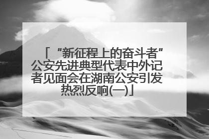 “新征程上的奋斗者”公安先进典型代表中外记者见面会在湖南公安引发热烈反响(一)