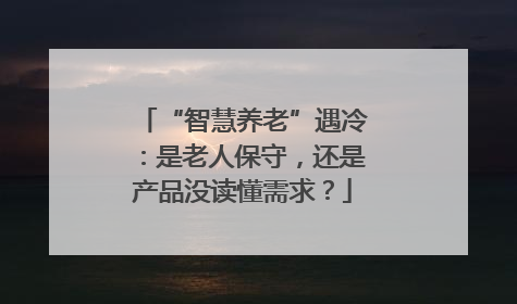 “智慧养老”遇冷：是老人保守，还是产品没读懂需求？