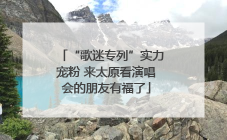 “歌迷专列”实力宠粉 来太原看演唱会的朋友有福了