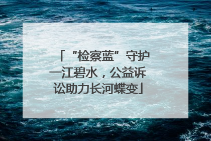“检察蓝”守护一江碧水，公益诉讼助力长河蝶变