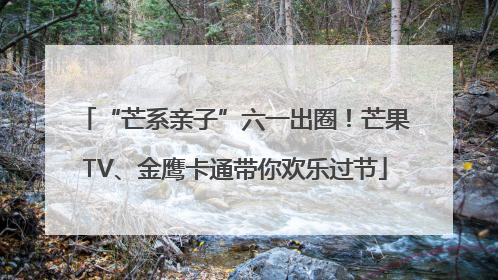 “芒系亲子”六一出圈！芒果TV、金鹰卡通带你欢乐过节