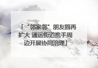 “邻家邻”朋友圈再扩大 通运街道携手周边开展协同治理