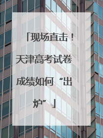 现场直击！天津高考试卷成绩如何“出炉”