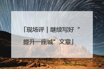 现场评｜继续写好“提升一座城”文章