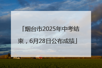 烟台市2025年中考结束，6月28日公布成绩