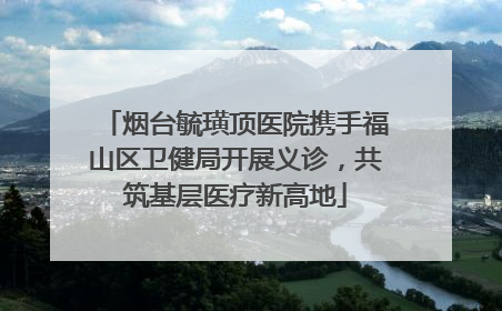烟台毓璜顶医院携手福山区卫健局开展义诊，共筑基层医疗新高地