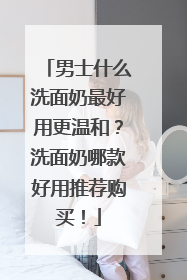 男士什么洗面奶最好用更温和？洗面奶哪款好用推荐购买！