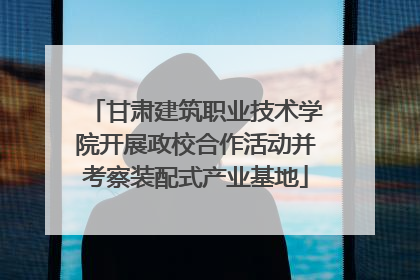 甘肃建筑职业技术学院开展政校合作活动并考察装配式产业基地
