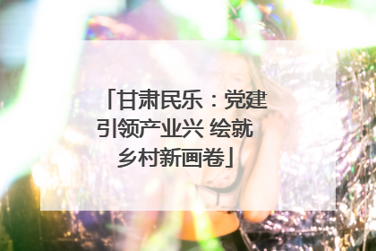 甘肃民乐：党建引领产业兴 绘就乡村新画卷