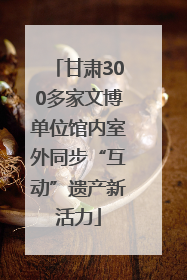 甘肃300多家文博单位馆内室外同步“互动”遗产新活力