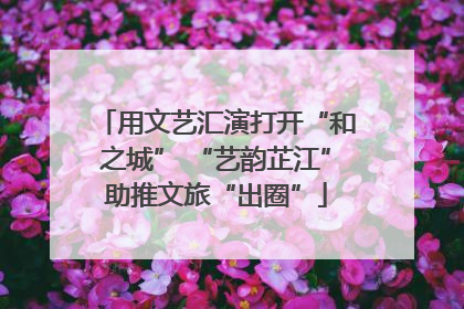 用文艺汇演打开“和之城” “艺韵芷江”助推文旅“出圈”