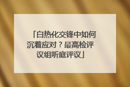 白热化交锋中如何沉着应对？最高检评议组听庭评议