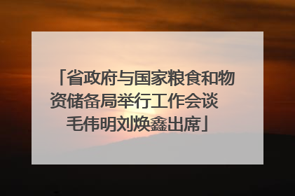 省政府与国家粮食和物资储备局举行工作会谈 毛伟明刘焕鑫出席