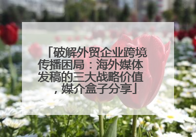 破解外贸企业跨境传播困局：海外媒体发稿的三大战略价值，媒介盒子分享