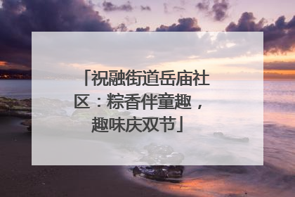 祝融街道岳庙社区：粽香伴童趣，趣味庆双节