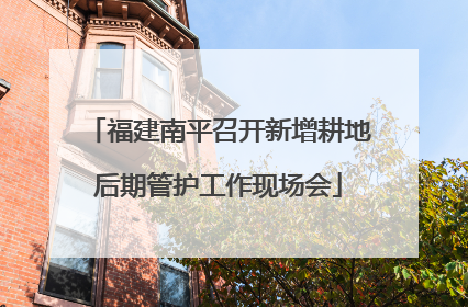 福建南平召开新增耕地后期管护工作现场会
