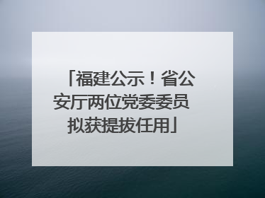福建公示！省公安厅两位党委委员拟获提拔任用