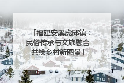 福建安溪虎邱镇：民俗传承与文旅融合共绘乡村新图景