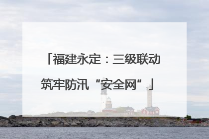 福建永定：三级联动筑牢防汛“安全网”