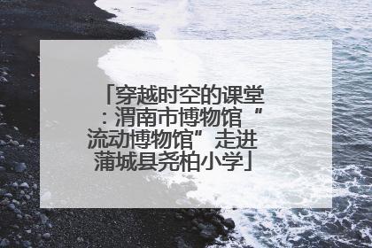 穿越时空的课堂：渭南市博物馆“流动博物馆”走进蒲城县尧柏小学