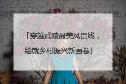 穿越武陵最美风景线，绘就乡村振兴新画卷