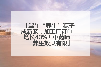 端午“养生”粽子成新宠，加工厂订单增长40%！中药师：养生效果有限
