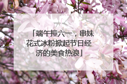 端午撞六一，串妹花式冰粉掀起节日经济的美食热浪