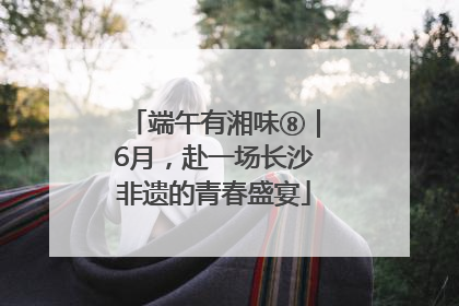 端午有湘味⑧｜6月，赴一场长沙非遗的青春盛宴