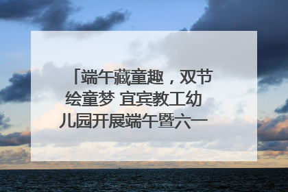 端午藏童趣，双节绘童梦 宜宾教工幼儿园开展端午暨六一亲子游园活动