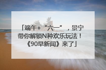 端午+“六一”，景宁带你解锁N种欢乐玩法！《90早新闻》来了