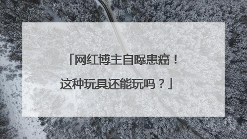 网红博主自曝患癌！这种玩具还能玩吗？