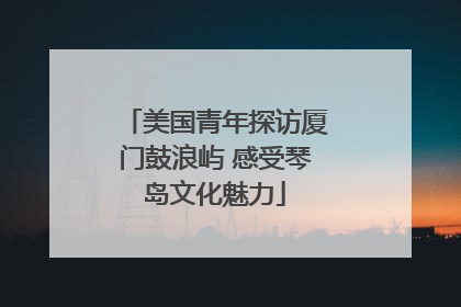 美国青年探访厦门鼓浪屿 感受琴岛文化魅力