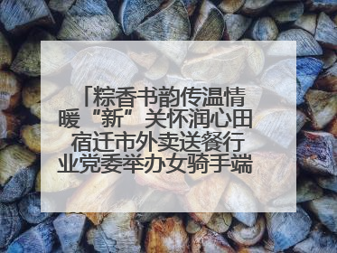 粽香书韵传温情 暖“新”关怀润心田 宿迁市外卖送餐行业党委举办女骑手端午主题活动