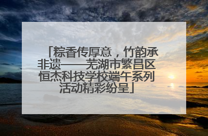 粽香传厚意，竹韵承非遗——芜湖市繁昌区恒杰科技学校端午系列活动精彩纷呈