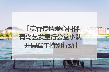 粽香传情爱心相伴 青岛艺发童行公益小队开展端午特别行动