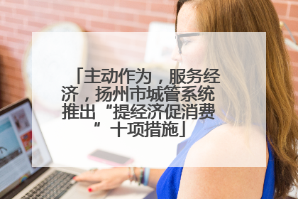 主动作为，服务经济，扬州市城管系统推出“提经济促消费”十项措施