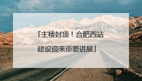 主楼封顶！合肥西站建设迎来重要进展