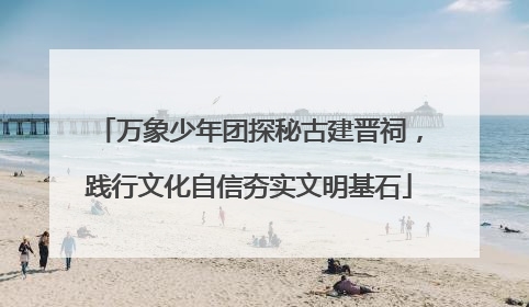 万象少年团探秘古建晋祠，践行文化自信夯实文明基石