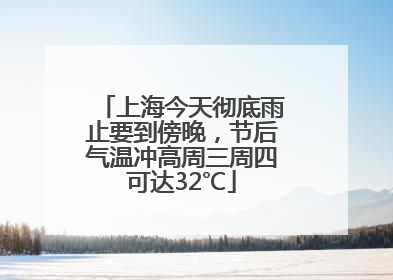上海今天彻底雨止要到傍晚，节后气温冲高周三周四可达32℃