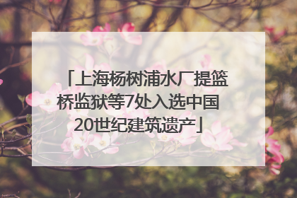 上海杨树浦水厂提篮桥监狱等7处入选中国20世纪建筑遗产