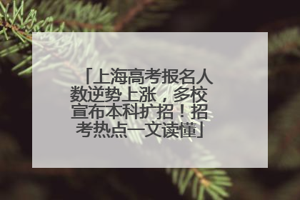 上海高考报名人数逆势上涨，多校宣布本科扩招！招考热点一文读懂