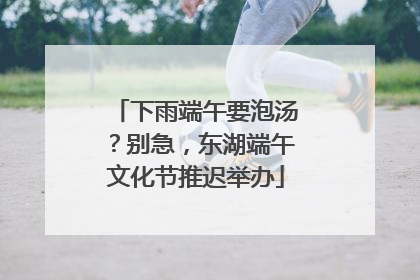 下雨端午要泡汤？别急，东湖端午文化节推迟举办
